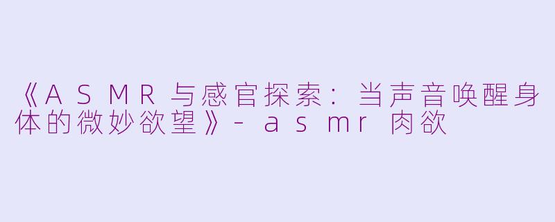 《ASMR与感官探索：当声音唤醒身体的微妙欲望》-asmr肉欲