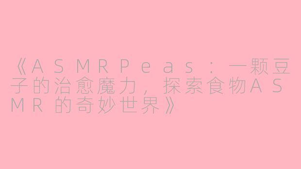 《ASMRPeas：一颗豆子的治愈魔力，探索食物ASMR的奇妙世界》