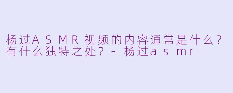 杨过ASMR视频的内容通常是什么？有什么独特之处？-杨过asmr