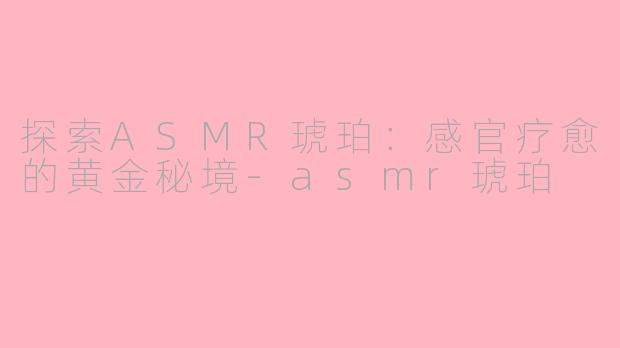 探索ASMR琥珀：感官疗愈的黄金秘境-asmr琥珀