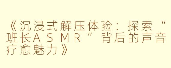 《沉浸式解压体验：探索“班长ASMR”背后的声音疗愈魅力》