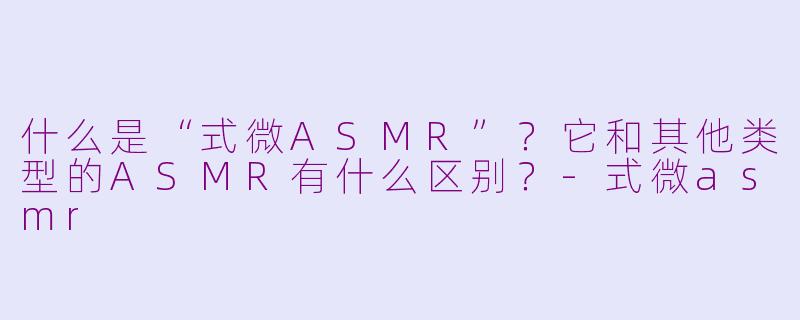 什么是“式微ASMR”？它和其他类型的ASMR有什么区别？-式微asmr