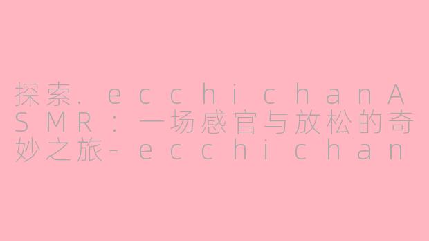 探索.ecchichanASMR：一场感官与放松的奇妙之旅-ecchichan asmr
