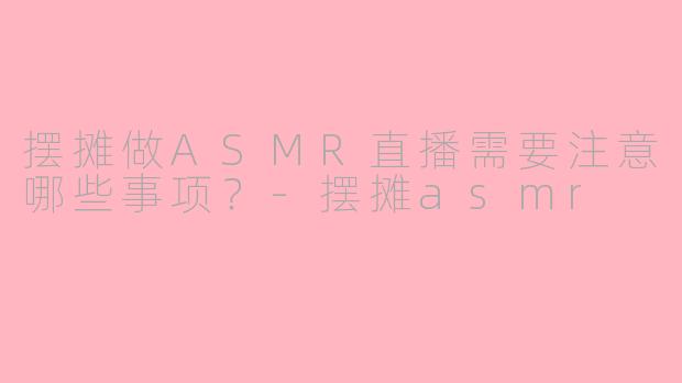 摆摊做ASMR直播需要注意哪些事项？-摆摊asmr