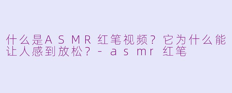 什么是ASMR红笔视频?它为什么能让人感到放松?