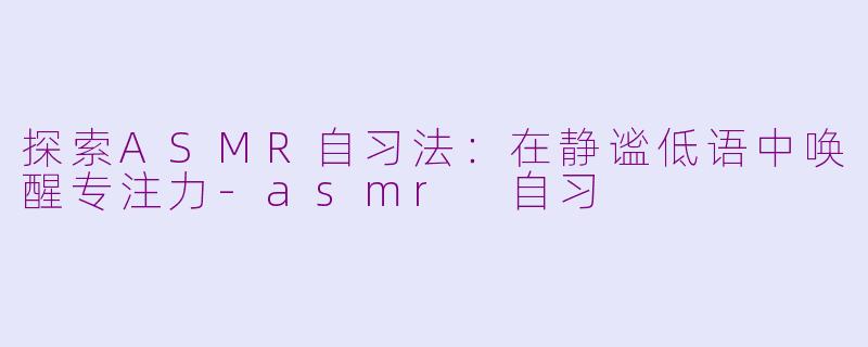 探索ASMR自习法：在静谧低语中唤醒专注力-asmr 自习