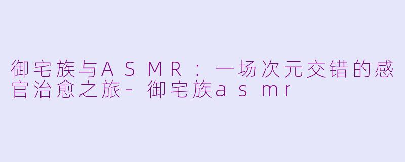 御宅族与ASMR：一场次元交错的感官治愈之旅-御宅族asmr
