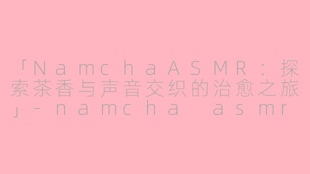 「NamchaASMR：探索茶香与声音交织的治愈之旅」-namcha asmr