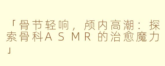 「骨节轻响，颅内高潮：探索骨科ASMR的治愈魔力」
