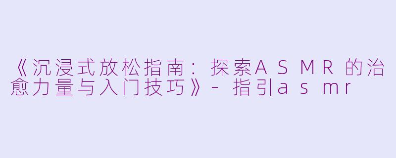 《沉浸式放松指南：探索ASMR的治愈力量与入门技巧》