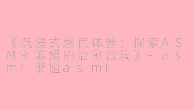 《沉浸式感官体验：探索ASMR菲姐的治愈音境》-asmr菲姐asmr