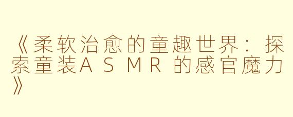 《柔软治愈的童趣世界：探索童装ASMR的感官魔力》