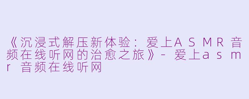 《沉浸式解压新体验：爱上ASMR音频在线听网的治愈之旅》-爱上asmr音频在线听网
