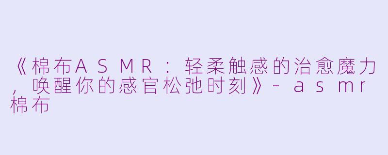 《棉布ASMR：轻柔触感的治愈魔力，唤醒你的感官松弛时刻》-asmr棉布