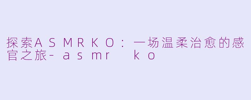 探索ASMRKO：一场温柔治愈的感官之旅-asmr ko