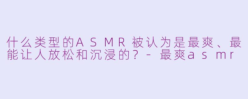 什么类型的ASMR被认为是最爽、最能让人放松和沉浸的?