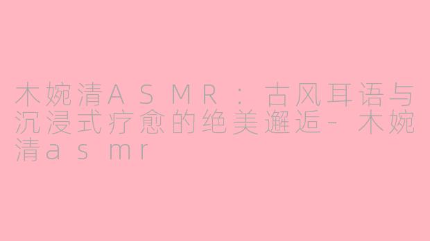 木婉清ASMR：古风耳语与沉浸式疗愈的绝美邂逅-木婉清asmr