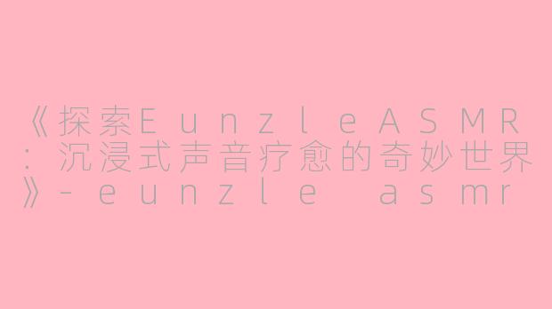 《探索EunzleASMR：沉浸式声音疗愈的奇妙世界》-eunzle asmr