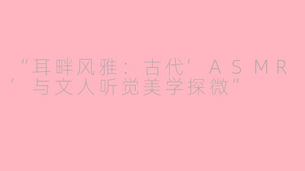 “耳畔风雅：古代‘ASMR’与文人听觉美学探微”