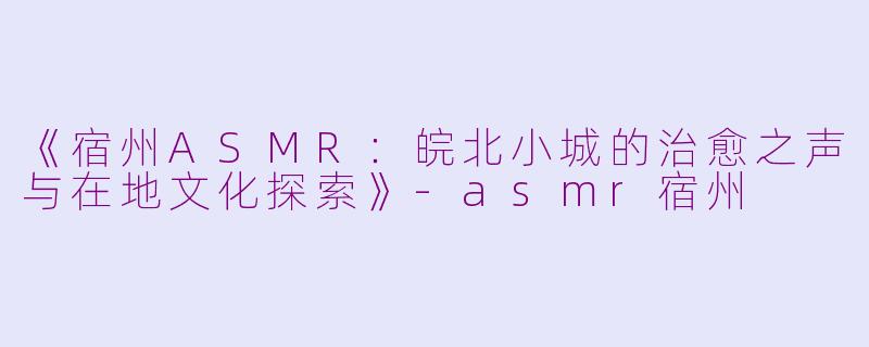 《宿州ASMR：皖北小城的治愈之声与在地文化探索》-asmr宿州
