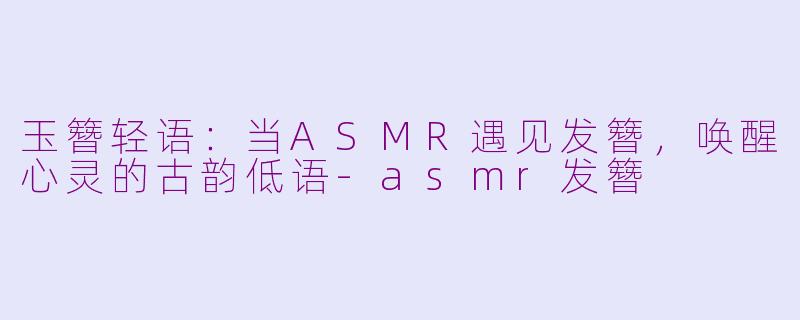 玉簪轻语：当ASMR遇见发簪，唤醒心灵的古韵低语-asmr发簪