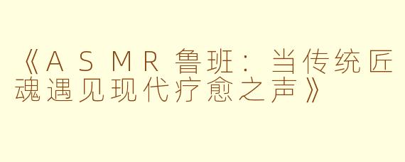 《ASMR鲁班：当传统匠魂遇见现代疗愈之声》