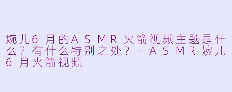 婉儿6月的ASMR火箭视频主题是什么？有什么特别之处？-ASMR婉儿6月火箭视频
