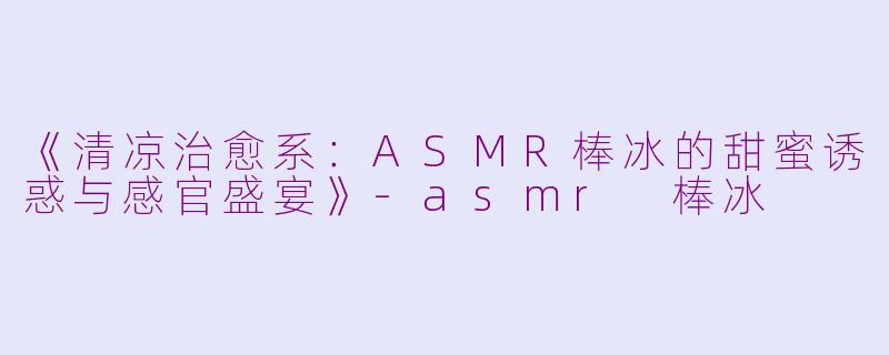 《清凉治愈系：ASMR棒冰的甜蜜诱惑与感官盛宴》-asmr 棒冰
