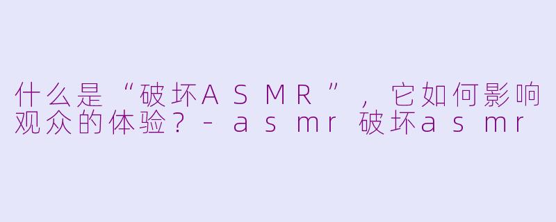 什么是“破坏ASMR”,它如何影响观众的体验?