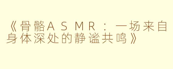 《骨骼ASMR：一场来自身体深处的静谧共鸣》