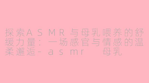 探索ASMR与母乳喂养的舒缓力量：一场感官与情感的温柔邂逅-asmr 母乳