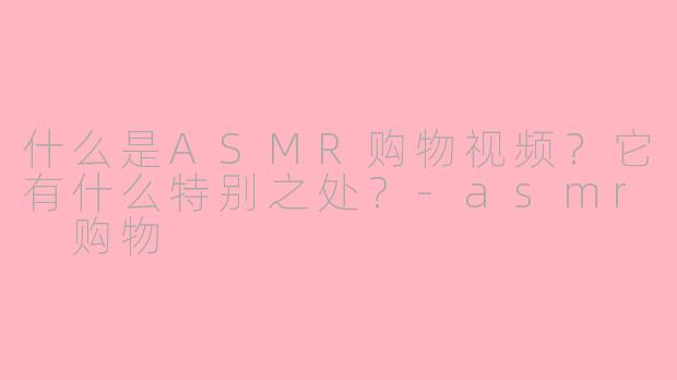 什么是ASMR购物视频？它有什么特别之处？-asmr 购物