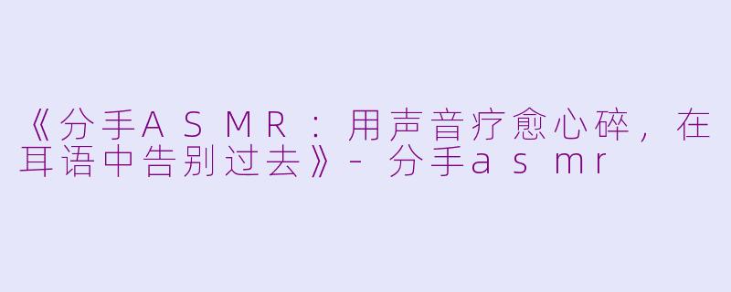《分手ASMR：用声音疗愈心碎，在耳语中告别过去》-分手asmr