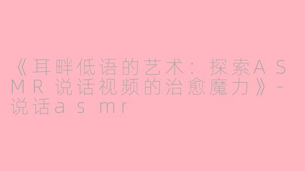 《耳畔低语的艺术：探索ASMR说话视频的治愈魔力》-说话asmr
