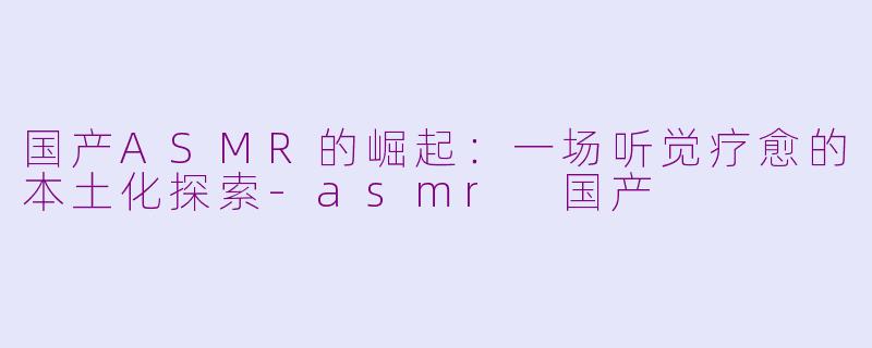 国产ASMR的崛起：一场听觉疗愈的本土化探索-asmr 国产