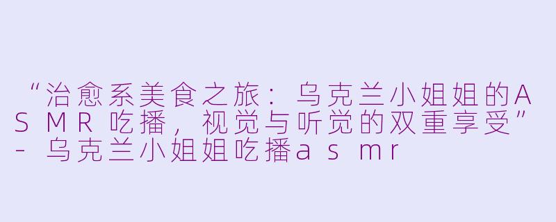 “治愈系美食之旅：乌克兰小姐姐的ASMR吃播，视觉与听觉的双重享受”-乌克兰小姐姐吃播asmr