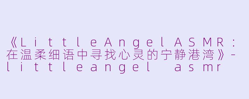 《LittleAngelASMR：在温柔细语中寻找心灵的宁静港湾》-littleangel asmr