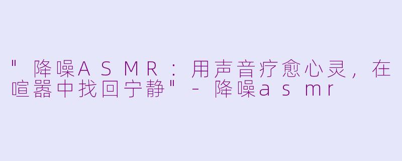 "降噪ASMR:用声音疗愈心灵,在喧嚣中找回宁静"