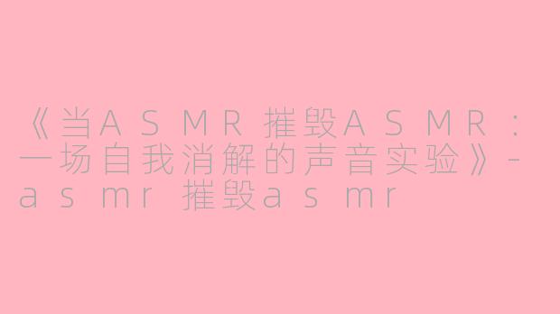 《当ASMR摧毁ASMR：一场自我消解的声音实验》-asmr摧毁asmr