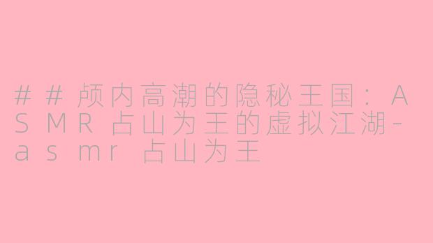 ##颅内高潮的隐秘王国：ASMR占山为王的虚拟江湖-asmr占山为王