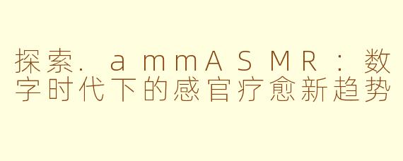 探索.ammASMR：数字时代下的感官疗愈新趋势