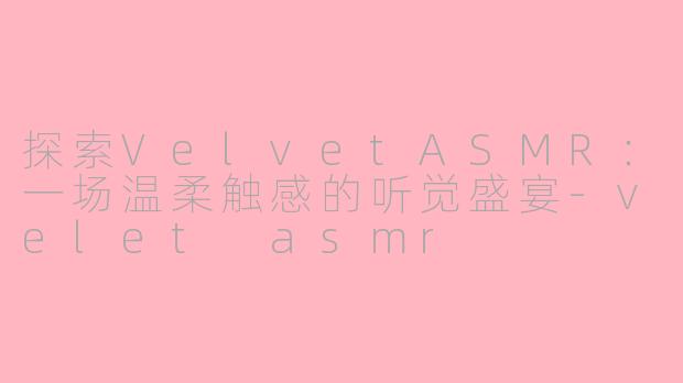 探索VelvetASMR：一场温柔触感的听觉盛宴-velet asmr