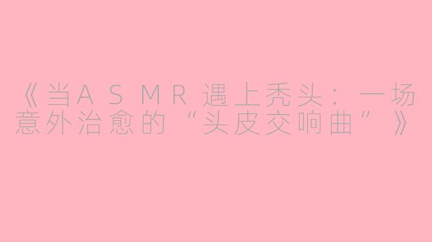 《当ASMR遇上秃头：一场意外治愈的“头皮交响曲”》