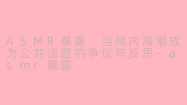 ASMR暴露：当颅内高潮成为公共话题的争议与反思-asmr暴露