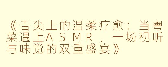 《舌尖上的温柔疗愈：当粤菜遇上ASMR，一场视听与味觉的双重盛宴》
