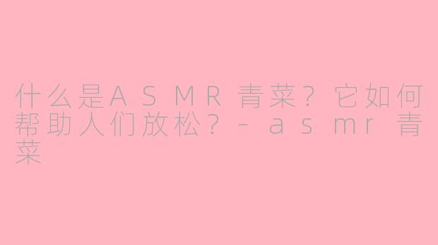 什么是ASMR青菜？它如何帮助人们放松？-asmr青菜