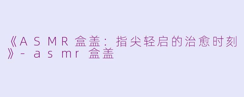 《ASMR盒盖：指尖轻启的治愈时刻》-asmr盒盖