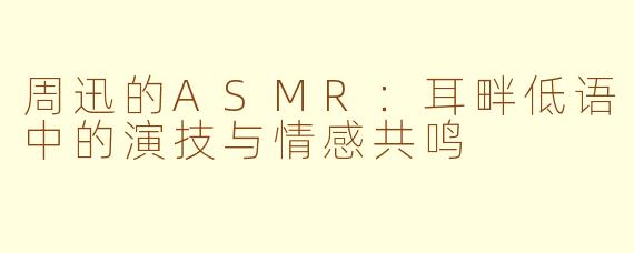 周迅的ASMR：耳畔低语中的演技与情感共鸣