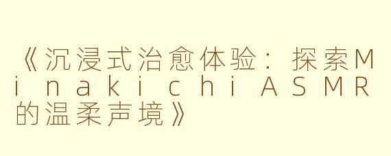 《沉浸式治愈体验：探索MinakichiASMR的温柔声境》
