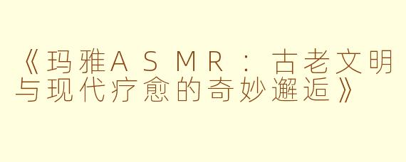 《玛雅ASMR：古老文明与现代疗愈的奇妙邂逅》